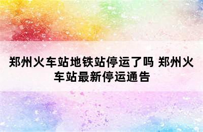 郑州火车站地铁站停运了吗 郑州火车站最新停运通告